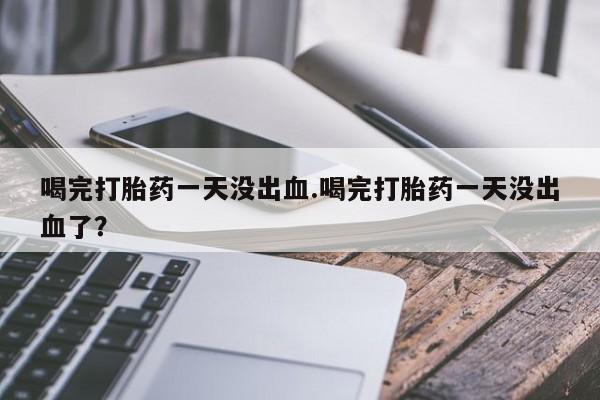 买流产药打胎药保密发货喝完打胎药一天没出血.喝完打胎药一天没出血了？
