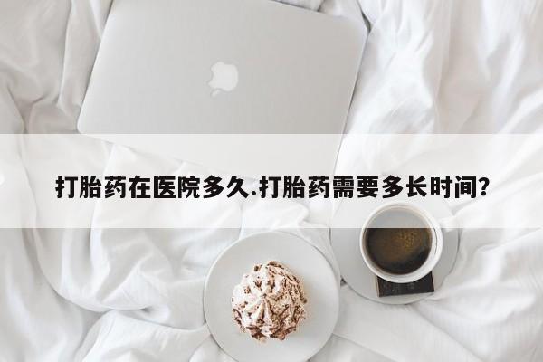 买流产药打胎药保密发货打胎药在医院多久.打胎药需要多长时间？