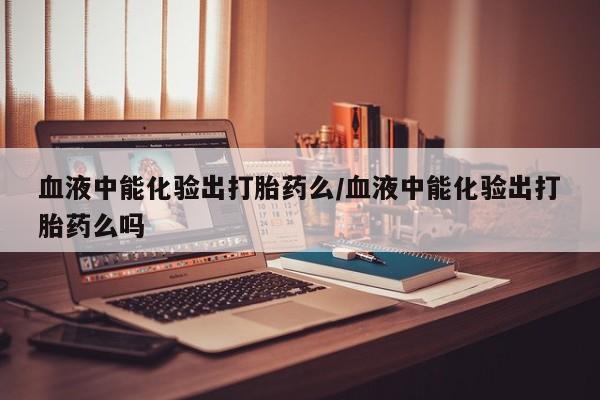买流产药打胎药保密发货血液中能化验出打胎药么/血液中能化验出打胎药么吗
