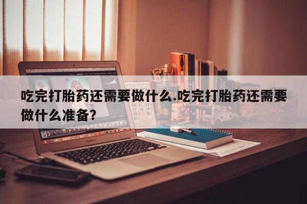 买流产药打胎药保密发货吃完打胎药还需要做什么.吃完打胎药还需要做什么准备？