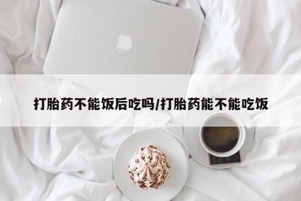 买流产药打胎药保密发货打胎药不能饭后吃吗/打胎药能不能吃饭