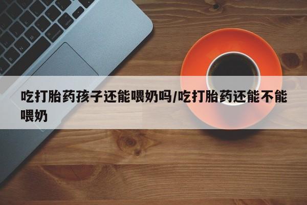 买流产药打胎药保密发货吃打胎药孩子还能喂奶吗/吃打胎药还能不能喂奶
