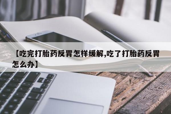 买流产药打胎药保密发货【吃完打胎药反胃怎样缓解,吃了打胎药反胃怎么办】