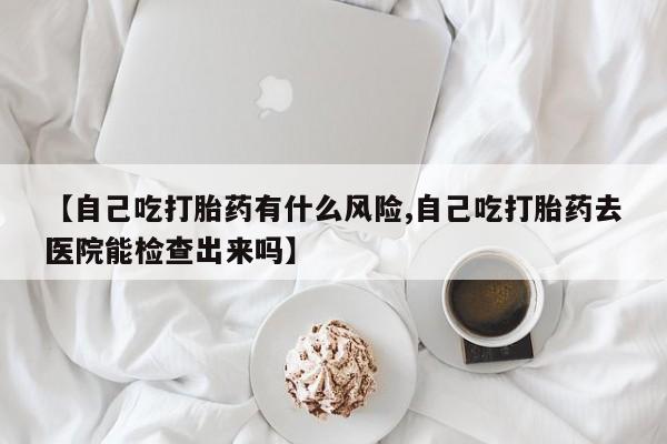 买流产药打胎药保密发货【自己吃打胎药有什么风险,自己吃打胎药去医院能检查出来吗】
