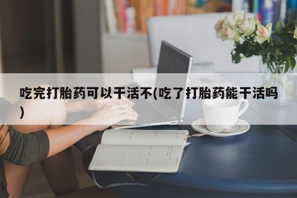 买流产药打胎药保密发货吃完打胎药可以干活不(吃了打胎药能干活吗)