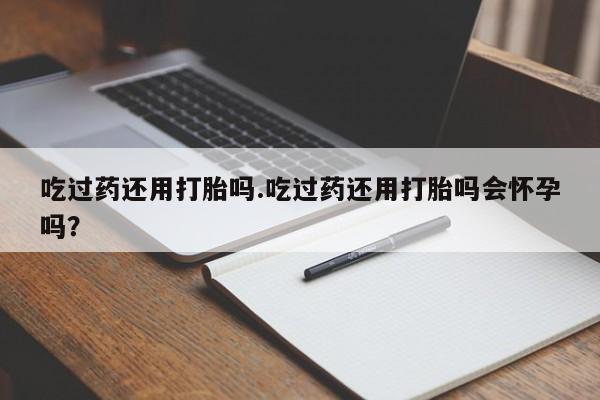 买流产药打胎药保密发货吃过药还用打胎吗.吃过药还用打胎吗会怀孕吗？