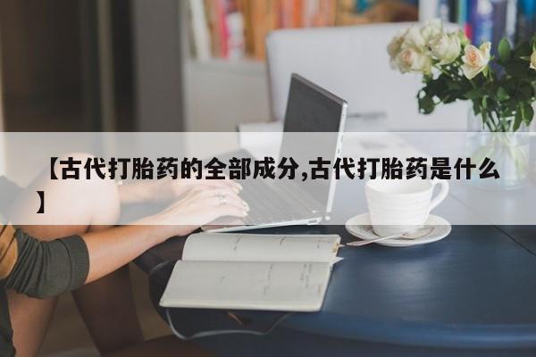 买流产药打胎药保密发货【古代打胎药的全部成分,古代打胎药是什么】
