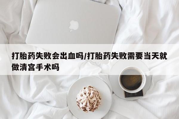 买流产药打胎药保密发货打胎药失败会出血吗/打胎药失败需要当天就做清宫手术吗
