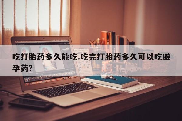 买流产药打胎药保密发货吃打胎药多久能吃.吃完打胎药多久可以吃避孕药？