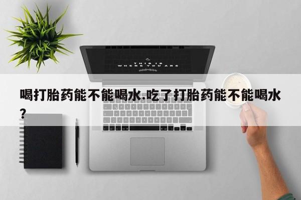 买流产药打胎药保密发货喝打胎药能不能喝水.吃了打胎药能不能喝水？