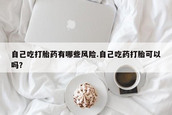 买流产药打胎药保密发货自己吃打胎药有哪些风险.自己吃药打胎可以吗？