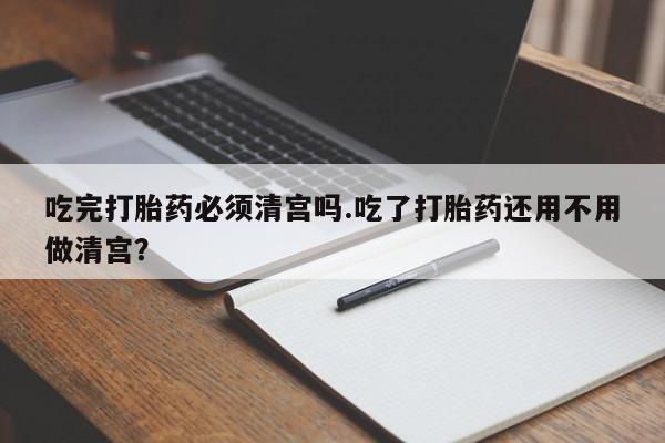 买流产药打胎药保密发货吃完打胎药必须清宫吗.吃了打胎药还用不用做清宫？