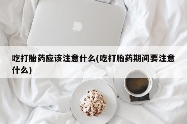 买流产药打胎药保密发货吃打胎药应该注意什么(吃打胎药期间要注意什么)