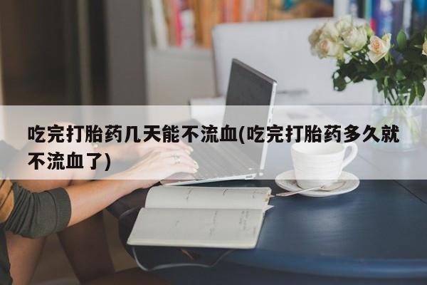 买流产药打胎药保密发货吃完打胎药几天能不流血(吃完打胎药多久就不流血了)
