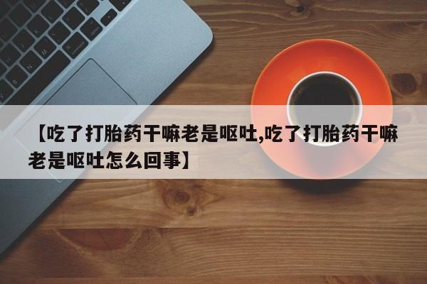 买流产药打胎药保密发货【吃了打胎药干嘛老是呕吐,吃了打胎药干嘛老是呕吐怎么回事】