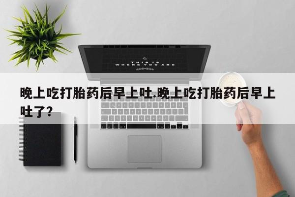 买流产药打胎药保密发货晚上吃打胎药后早上吐.晚上吃打胎药后早上吐了？