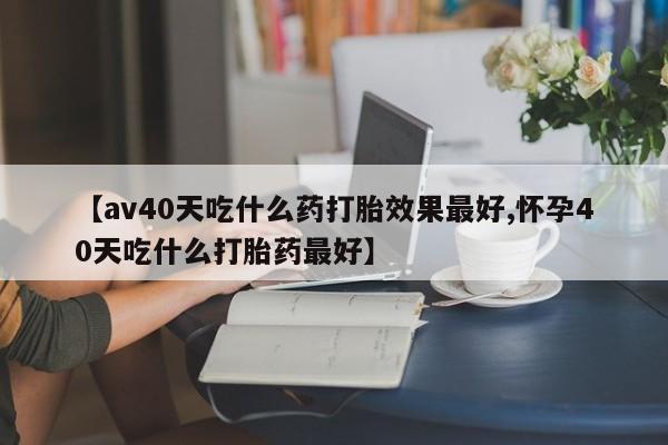 买流产药打胎药保密发货【av40天吃什么药打胎效果最好,怀孕40天吃什么打胎药最好】