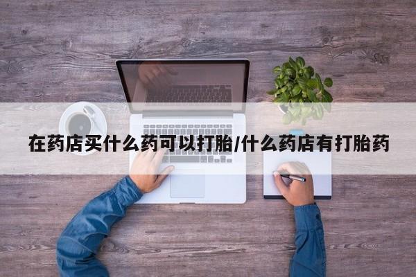 买流产药打胎药保密发货在药店买什么药可以打胎/什么药店有打胎药