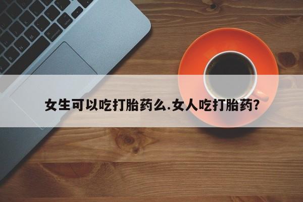 买流产药打胎药保密发货女生可以吃打胎药么.女人吃打胎药？