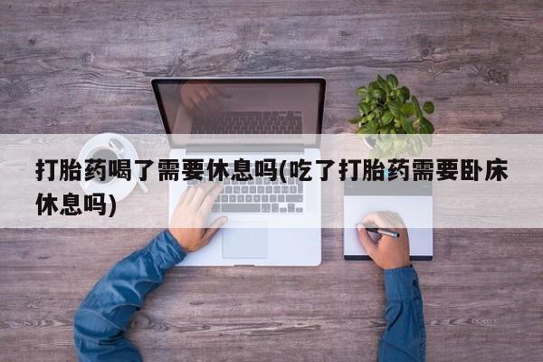 买流产药打胎药保密发货打胎药喝了需要休息吗(吃了打胎药需要卧床休息吗)