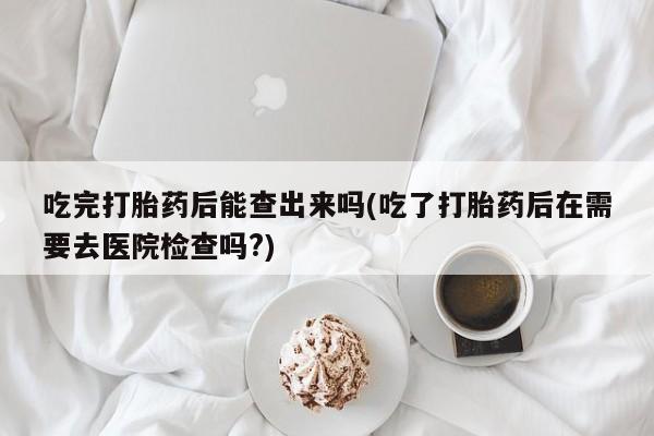 买流产药打胎药保密发货吃完打胎药后能查出来吗(吃了打胎药后在需要去医院检查吗?)