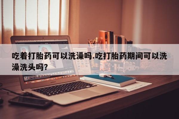 买流产药打胎药保密发货吃着打胎药可以洗澡吗.吃打胎药期间可以洗澡洗头吗？