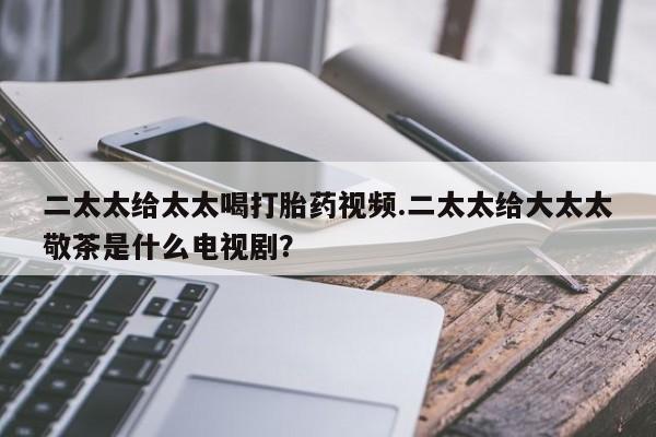 买流产药打胎药保密发货二太太给太太喝打胎药视频.二太太给大太太敬茶是什么电视剧？
