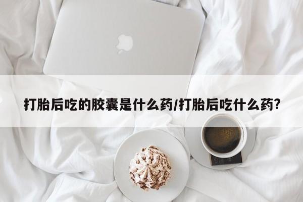 买流产药打胎药保密发货打胎后吃的胶囊是什么药/打胎后吃什么药?