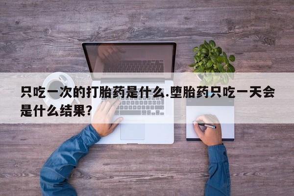 买流产药打胎药保密发货只吃一次的打胎药是什么.堕胎药只吃一天会是什么结果？
