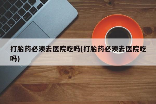 买流产药打胎药保密发货打胎药必须去医院吃吗(打胎药必须去医院吃吗)