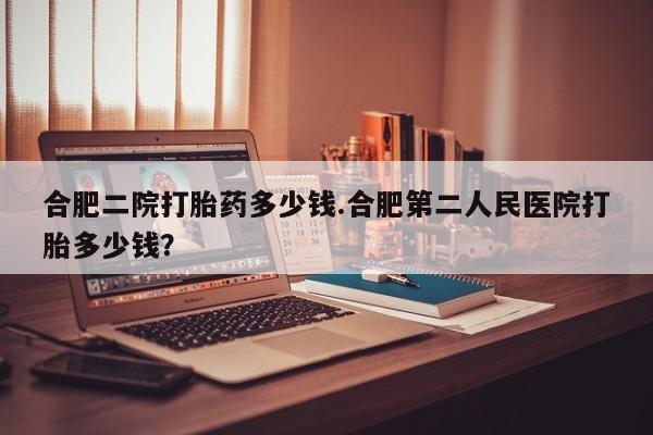 买流产药打胎药保密发货合肥二院打胎药多少钱.合肥第二人民医院打胎多少钱？