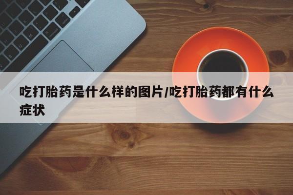 买流产药打胎药保密发货吃打胎药是什么样的图片/吃打胎药都有什么症状