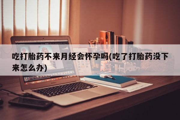 买流产药打胎药保密发货吃打胎药不来月经会怀孕吗(吃了打胎药没下来怎么办)