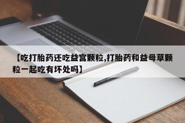 买流产药打胎药保密发货【吃打胎药还吃益宫颗粒,打胎药和益母草颗粒一起吃有坏处吗】