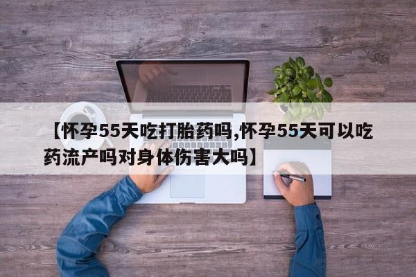 买流产药打胎药保密发货【怀孕55天吃打胎药吗,怀孕55天可以吃药流产吗对身体伤害大吗】