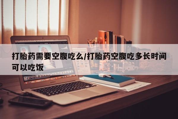买流产药打胎药保密发货打胎药需要空腹吃么/打胎药空腹吃多长时间可以吃饭