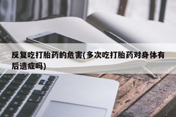 买流产药打胎药保密发货反复吃打胎药的危害(多次吃打胎药对身体有后遗症吗)