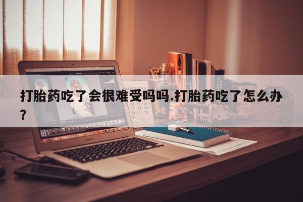 买流产药打胎药保密发货打胎药吃了会很难受吗吗.打胎药吃了怎么办？