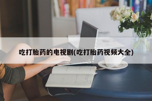 买流产药打胎药保密发货吃打胎药的电视剧(吃打胎药视频大全)