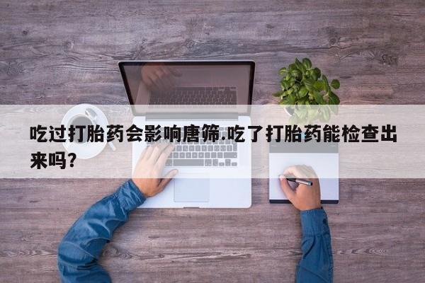 买流产药打胎药保密发货吃过打胎药会影响唐筛.吃了打胎药能检查出来吗？