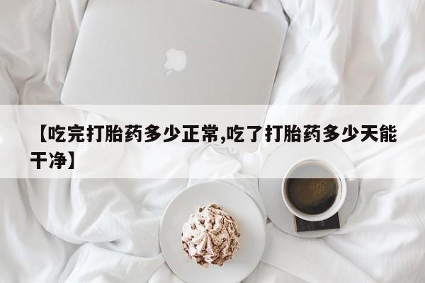 买流产药打胎药保密发货【吃完打胎药多少正常,吃了打胎药多少天能干净】