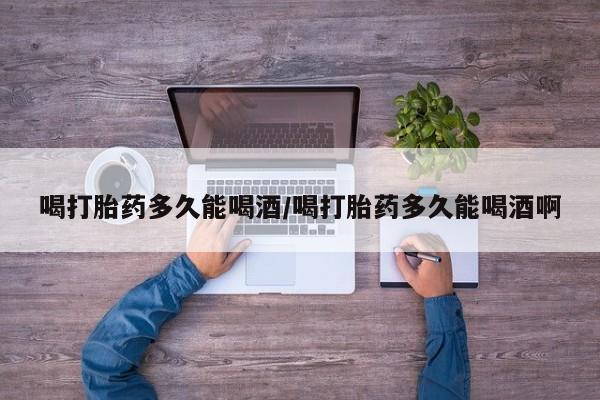 买流产药打胎药保密发货喝打胎药多久能喝酒/喝打胎药多久能喝酒啊