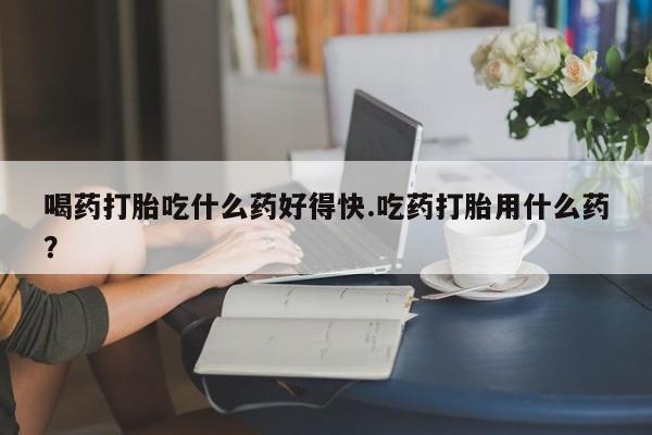 买流产药打胎药保密发货喝药打胎吃什么药好得快.吃药打胎用什么药？