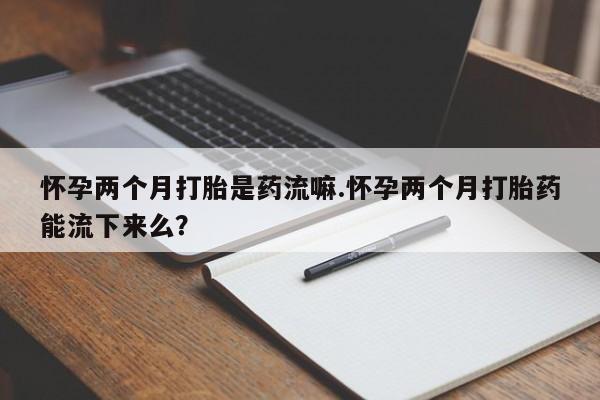 买流产药打胎药保密发货怀孕两个月打胎是药流嘛.怀孕两个月打胎药能流下来么？