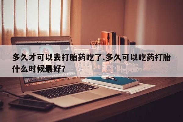 买流产药打胎药保密发货多久才可以去打胎药吃了.多久可以吃药打胎什么时候最好？