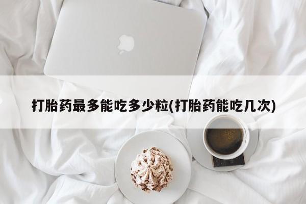 买流产药打胎药保密发货打胎药最多能吃多少粒(打胎药能吃几次)