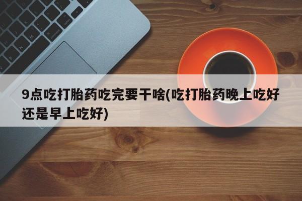 买流产药打胎药保密发货9点吃打胎药吃完要干啥(吃打胎药晚上吃好还是早上吃好)
